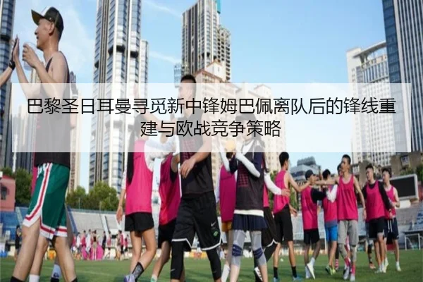 巴黎圣日耳曼寻觅新中锋姆巴佩离队后的锋线重建与欧战竞争策略