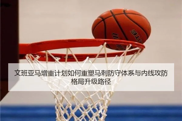 文班亚马增重计划如何重塑马刺防守体系与内线攻防格局升级路径