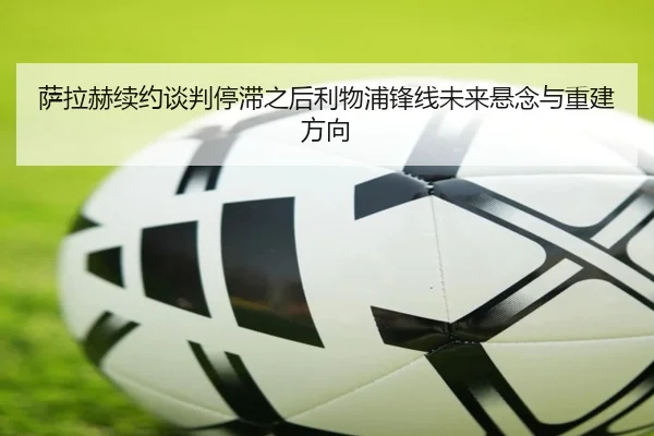 萨拉赫续约谈判停滞之后利物浦锋线未来悬念与重建方向