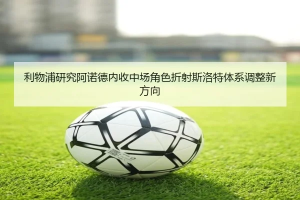 利物浦研究阿诺德内收中场角色折射斯洛特体系调整新方向
