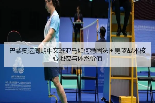 巴黎奥运周期中文班亚马如何稳固法国男篮战术核心地位与体系价值